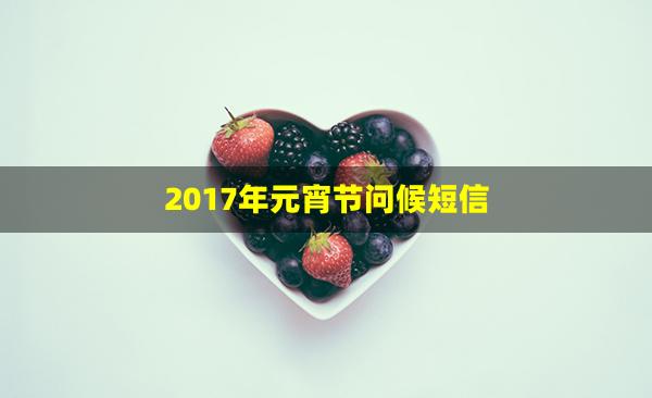 2017年元宵节问候短信(元宵节祝贺短信)